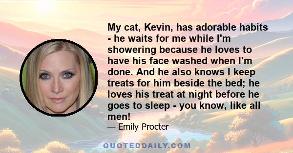 My cat, Kevin, has adorable habits - he waits for me while I'm showering because he loves to have his face washed when I'm done. And he also knows I keep treats for him beside the bed; he loves his treat at night before