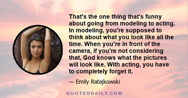 That's the one thing that's funny about going from modeling to acting. In modeling, you're supposed to think about what you look like all the time. When you're in front of the camera, if you're not considering that, God