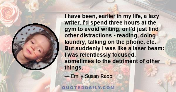 I have been, earlier in my life, a lazy writer. I'd spend three hours at the gym to avoid writing, or I'd just find other distractions - reading, doing laundry, talking on the phone, etc. But suddenly I was like a laser