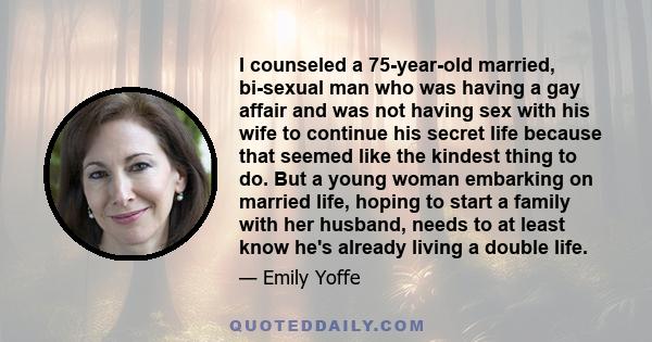 I counseled a 75-year-old married, bi-sexual man who was having a gay affair and was not having sex with his wife to continue his secret life because that seemed like the kindest thing to do. But a young woman embarking