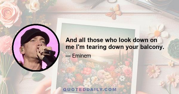And all those who look down on me I'm tearing down your balcony.