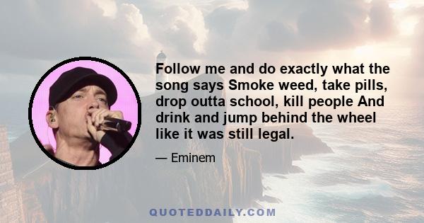 Follow me and do exactly what the song says Smoke weed, take pills, drop outta school, kill people And drink and jump behind the wheel like it was still legal.