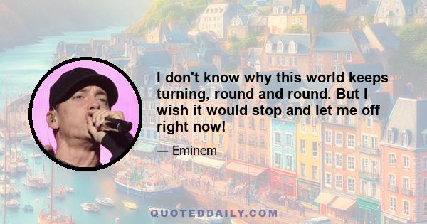 I don't know why this world keeps turning, round and round. But I wish it would stop and let me off right now!
