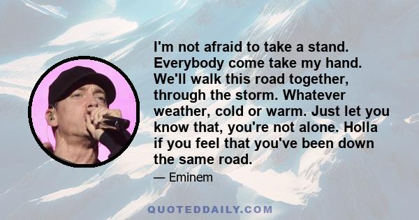 I'm not afraid to take a stand. Everybody come take my hand. We'll walk this road together, through the storm. Whatever weather, cold or warm. Just let you know that, you're not alone. Holla if you feel that you've been