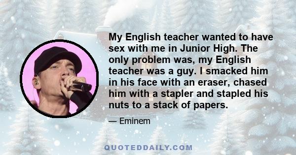 My English teacher wanted to have sex with me in Junior High. The only problem was, my English teacher was a guy. I smacked him in his face with an eraser, chased him with a stapler and stapled his nuts to a stack of