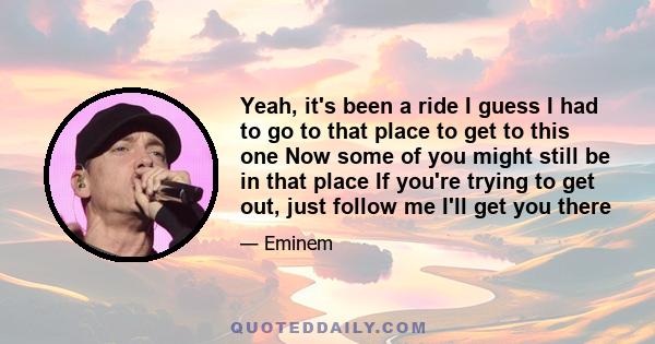Yeah, it's been a ride I guess I had to go to that place to get to this one Now some of you might still be in that place If you're trying to get out, just follow me I'll get you there