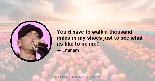 You'd have to walk a thousand miles in my shoes just to see what its like to be me!!