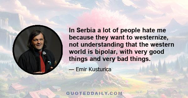 In Serbia a lot of people hate me because they want to westernize, not understanding that the western world is bipolar, with very good things and very bad things.