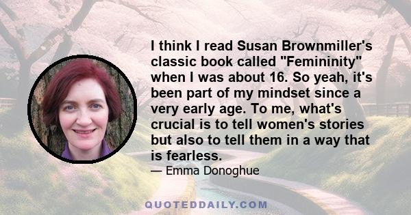 I think I read Susan Brownmiller's classic book called Femininity when I was about 16. So yeah, it's been part of my mindset since a very early age. To me, what's crucial is to tell women's stories but also to tell them