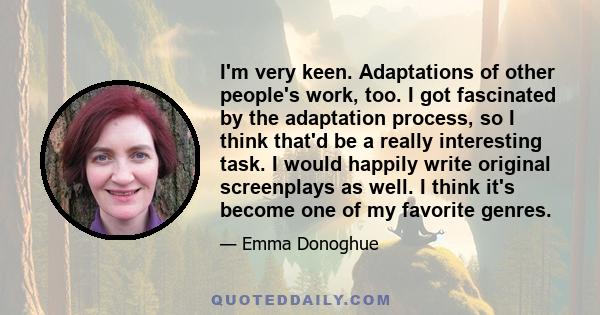 I'm very keen. Adaptations of other people's work, too. I got fascinated by the adaptation process, so I think that'd be a really interesting task. I would happily write original screenplays as well. I think it's become