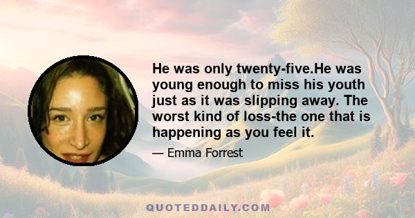 He was only twenty-five.He was young enough to miss his youth just as it was slipping away. The worst kind of loss-the one that is happening as you feel it.