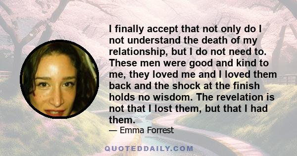 I finally accept that not only do I not understand the death of my relationship, but I do not need to. These men were good and kind to me, they loved me and I loved them back and the shock at the finish holds no wisdom.