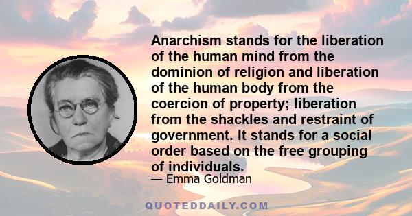 Anarchism stands for the liberation of the human mind from the dominion of religion and liberation of the human body from the coercion of property; liberation from the shackles and restraint of government. It stands for