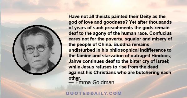 Have not all theists painted their Deity as the god of love and goodness? Yet after thousands of years of such preachments the gods remain deaf to the agony of the human race. Confucius cares not for the poverty,