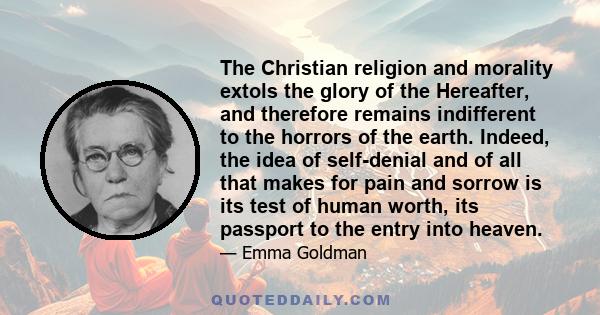 The Christian religion and morality extols the glory of the Hereafter, and therefore remains indifferent to the horrors of the earth. Indeed, the idea of self-denial and of all that makes for pain and sorrow is its test