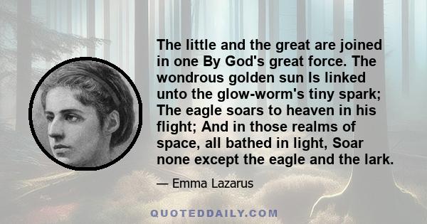 The little and the great are joined in one By God's great force. The wondrous golden sun Is linked unto the glow-worm's tiny spark; The eagle soars to heaven in his flight; And in those realms of space, all bathed in