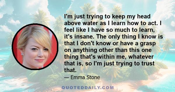 I'm just trying to keep my head above water as I learn how to act. I feel like I have so much to learn, it's insane. The only thing I know is that I don't know or have a grasp on anything other than this one thing
