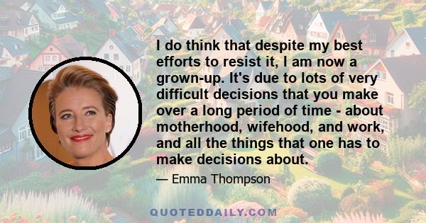 I do think that despite my best efforts to resist it, I am now a grown-up. It's due to lots of very difficult decisions that you make over a long period of time - about motherhood, wifehood, and work, and all the things