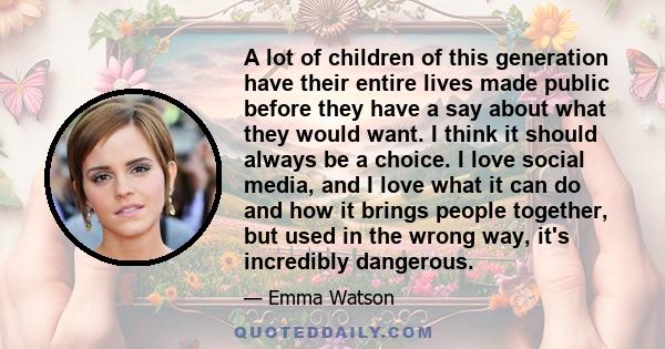 A lot of children of this generation have their entire lives made public before they have a say about what they would want. I think it should always be a choice. I love social media, and I love what it can do and how it