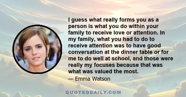 I guess what really forms you as a person is what you do within your family to receive love or attention. In my family, what you had to do to receive attention was to have good conversation at the dinner table or for me