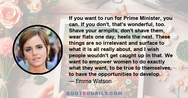 If you want to run for Prime Minister, you can. If you don't, that's wonderful, too. Shave your armpits, don't shave them, wear flats one day, heels the next. These things are so irrelevant and surface to what it is all