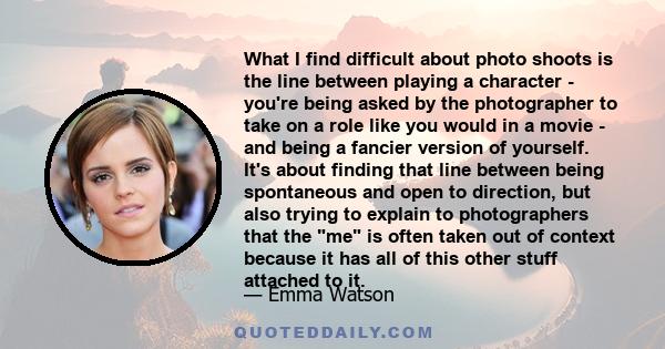 What I find difficult about photo shoots is the line between playing a character - you're being asked by the photographer to take on a role like you would in a movie - and being a fancier version of yourself. It's about