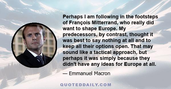 Perhaps I am following in the footsteps of François Mitterrand, who really did want to shape Europe. My predecessors, by contrast, thought it was best to say nothing at all and to keep all their options open. That may