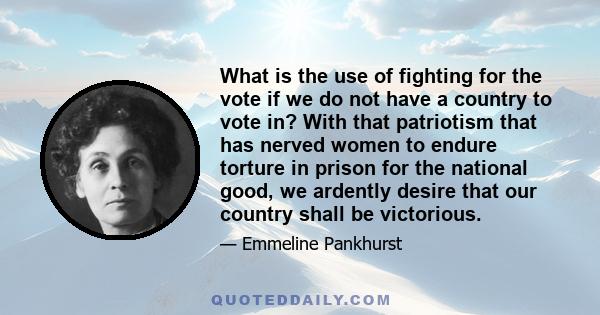 What is the use of fighting for the vote if we do not have a country to vote in? With that patriotism that has nerved women to endure torture in prison for the national good, we ardently desire that our country shall be