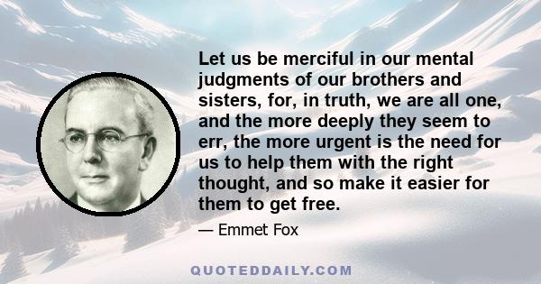 Let us be merciful in our mental judgments of our brothers and sisters, for, in truth, we are all one, and the more deeply they seem to err, the more urgent is the need for us to help them with the right thought, and so