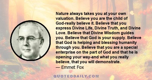 Nature always takes you at your own valuation. Believe you are the child of God-really believe it. Believe that you express Divine Life, Divine Truth, and Divine Love. Believe that Divine Wisdom guides you. Believe that