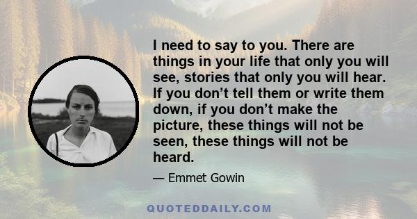 I need to say to you. There are things in your life that only you will see, stories that only you will hear. If you don’t tell them or write them down, if you don’t make the picture, these things will not be seen, these