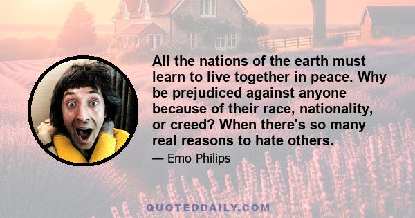 All the nations of the earth must learn to live together in peace. Why be prejudiced against anyone because of their race, nationality, or creed? When there's so many real reasons to hate others.