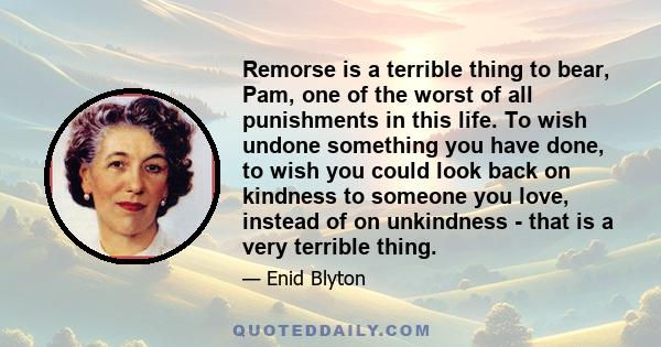 Remorse is a terrible thing to bear, Pam, one of the worst of all punishments in this life. To wish undone something you have done, to wish you could look back on kindness to someone you love, instead of on unkindness -