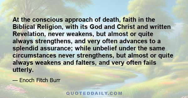 At the conscious approach of death, faith in the Biblical Religion, with its God and Christ and written Revelation, never weakens, but almost or quite always strengthens, and very often advances to a splendid assurance;