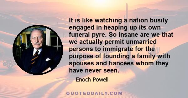 It is like watching a nation busily engaged in heaping up its own funeral pyre. So insane are we that we actually permit unmarried persons to immigrate for the purpose of founding a family with spouses and fiancées whom