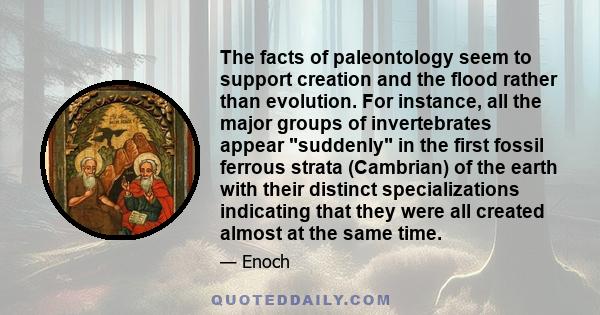 The facts of paleontology seem to support creation and the flood rather than evolution. For instance, all the major groups of invertebrates appear suddenly in the first fossil ferrous strata (Cambrian) of the earth with