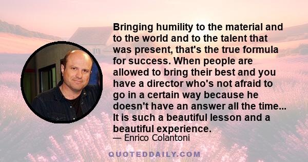 Bringing humility to the material and to the world and to the talent that was present, that's the true formula for success. When people are allowed to bring their best and you have a director who's not afraid to go in a