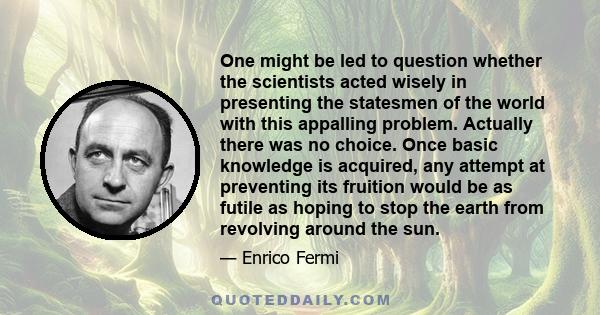 One might be led to question whether the scientists acted wisely in presenting the statesmen of the world with this appalling problem. Actually there was no choice. Once basic knowledge is acquired, any attempt at