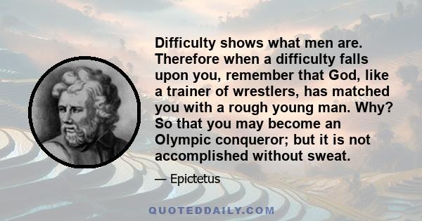 Difficulty shows what men are. Therefore when a difficulty falls upon you, remember that God, like a trainer of wrestlers, has matched you with a rough young man. Why? So that you may become an Olympic conqueror; but it
