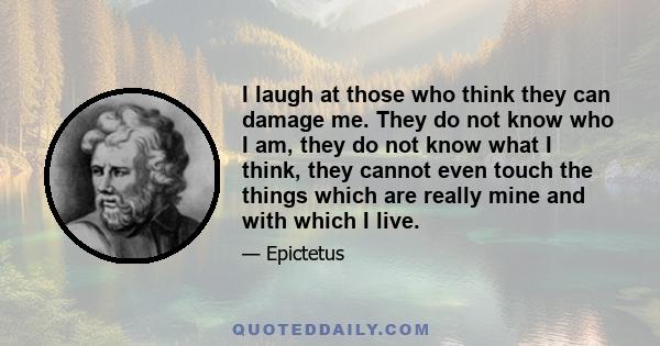 I laugh at those who think they can damage me. They do not know who I am, they do not know what I think, they cannot even touch the things which are really mine and with which I live.