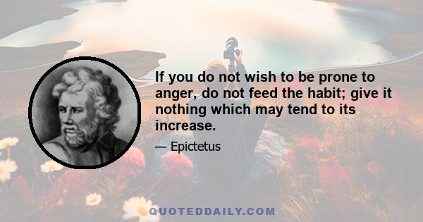 If you do not wish to be prone to anger, do not feed the habit; give it nothing which may tend to its increase.