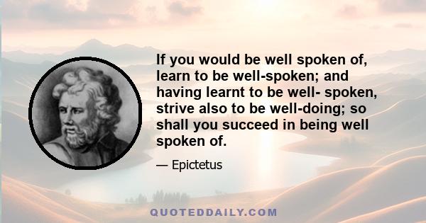 If you would be well spoken of, learn to be well-spoken; and having learnt to be well- spoken, strive also to be well-doing; so shall you succeed in being well spoken of.