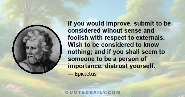If you would improve, submit to be considered wihout sense and foolish with respect to externals. Wish to be considered to know nothing; and if you shall seem to someone to be a person of importance, distrust yourself.