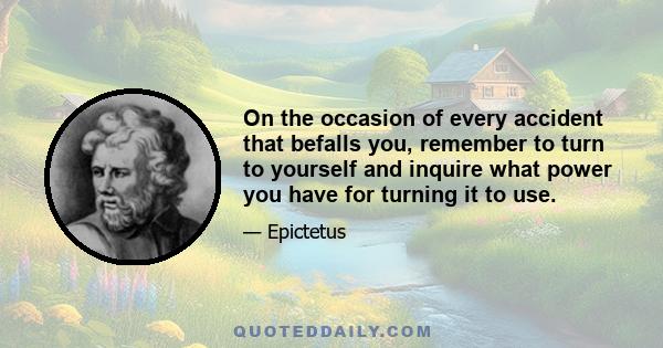On the occasion of every accident that befalls you, remember to turn to yourself and inquire what power you have for turning it to use.
