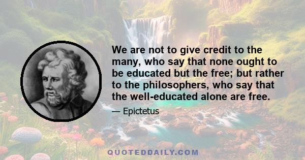 We are not to give credit to the many, who say that none ought to be educated but the free; but rather to the philosophers, who say that the well-educated alone are free.
