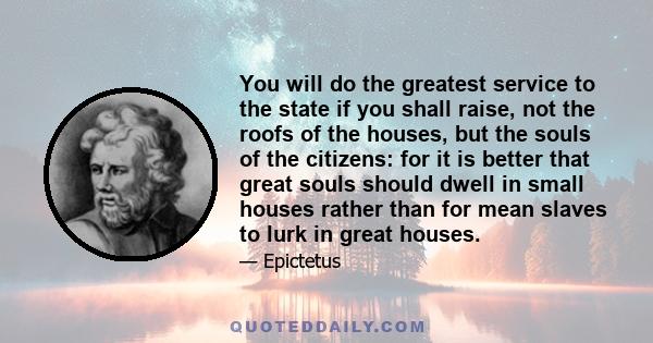 You will do the greatest service to the state if you shall raise, not the roofs of the houses, but the souls of the citizens: for it is better that great souls should dwell in small houses rather than for mean slaves to