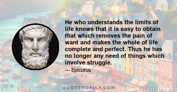 He who understands the limits of life knows that it is easy to obtain that which removes the pain of want and makes the whole of life complete and perfect. Thus he has no longer any need of things which involve struggle.