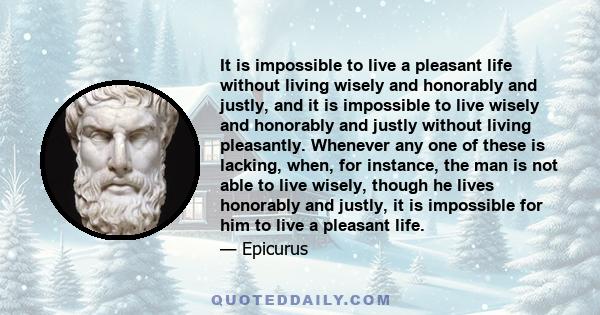 It is impossible to live a pleasant life without living wisely and honorably and justly, and it is impossible to live wisely and honorably and justly without living pleasantly. Whenever any one of these is lacking,
