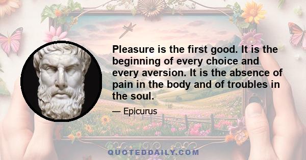 Pleasure is the first good. It is the beginning of every choice and every aversion. It is the absence of pain in the body and of troubles in the soul.