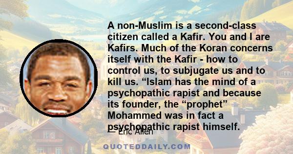 A non-Muslim is a second-class citizen called a Kafir. You and I are Kafirs. Much of the Koran concerns itself with the Kafir - how to control us, to subjugate us and to kill us. “Islam has the mind of a psychopathic
